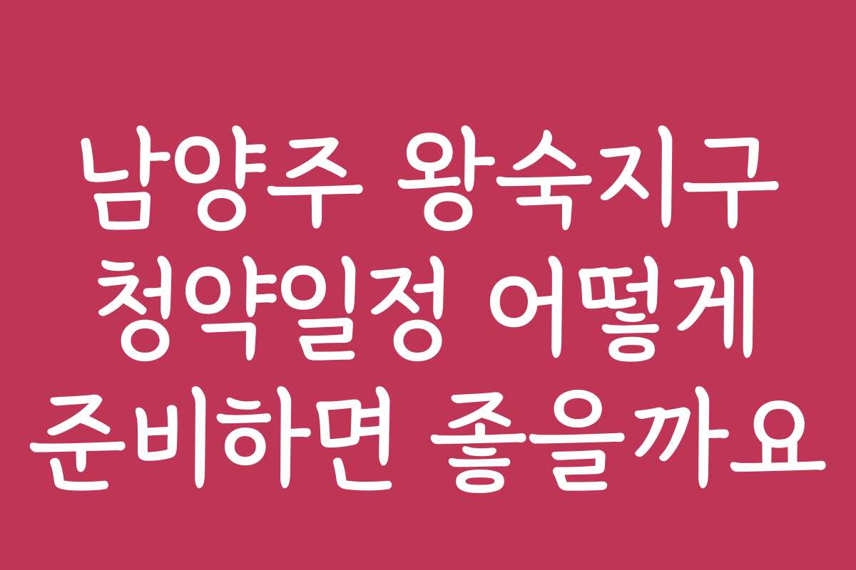 남양주 왕숙지구 청약일정 어떻게 준비하면 좋을까요