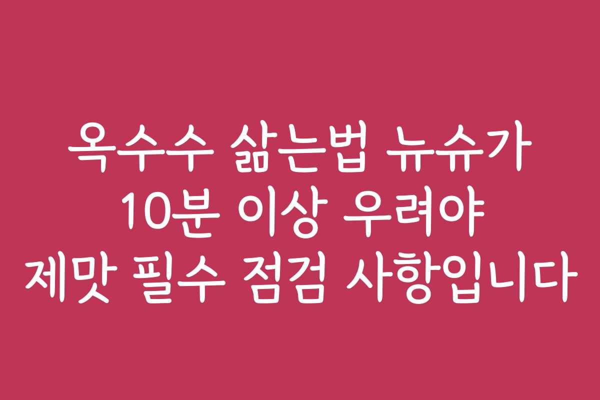 옥수수 삶는법 뉴슈가 10분 이상 우려야 제맛 필수 점검 사항입니다