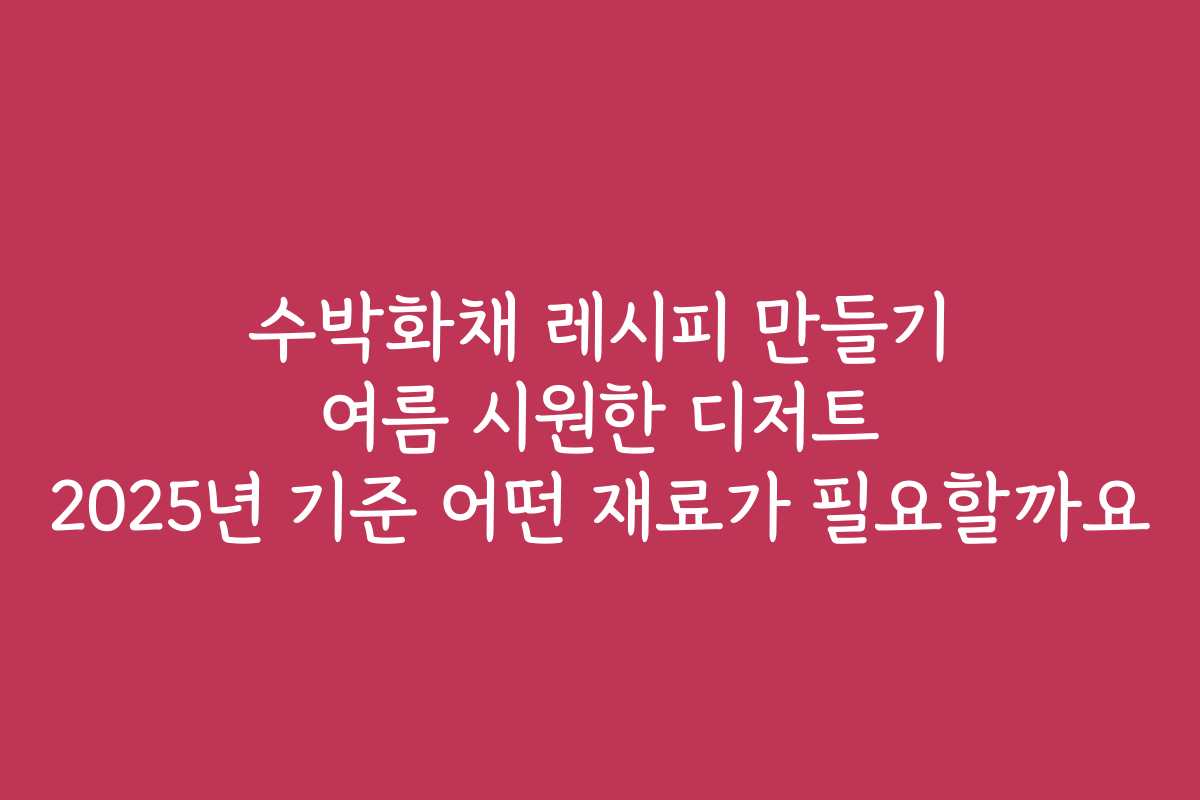 수박화채 레시피 만들기 여름 시원한 디저트 2025년 기준 어떤 재료가 필요할까요