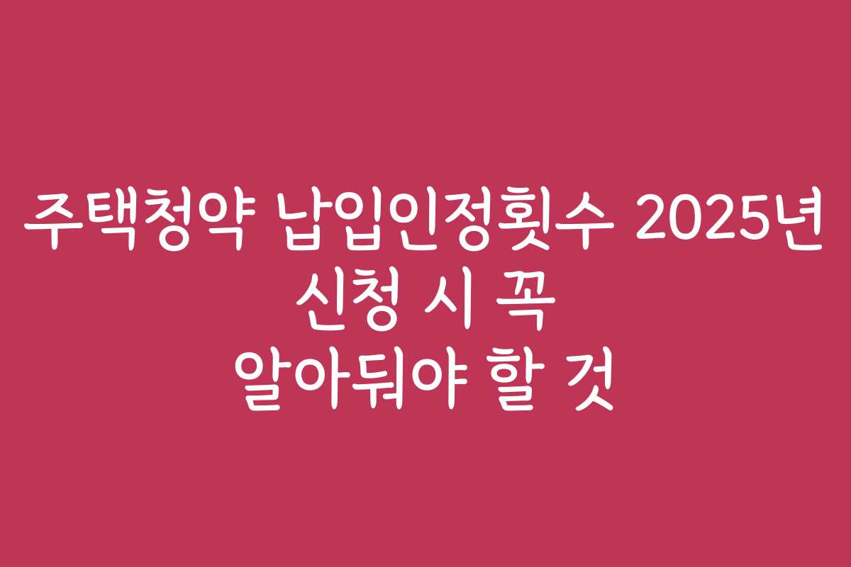 주택청약 납입인정횟수 2025년 신청 시 꼭 알아둬야 할 것