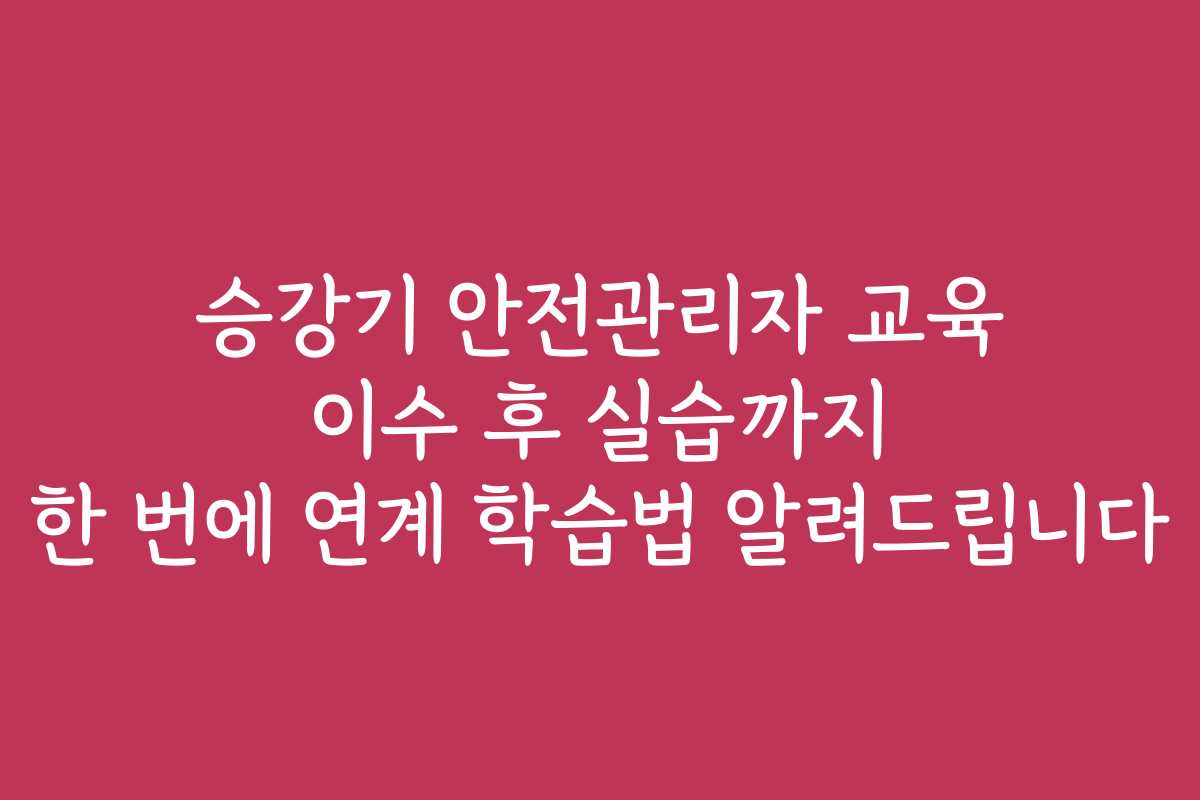 승강기 안전관리자 교육 이수 후 실습까지 한 번에 연계 학습법 알려드립니다