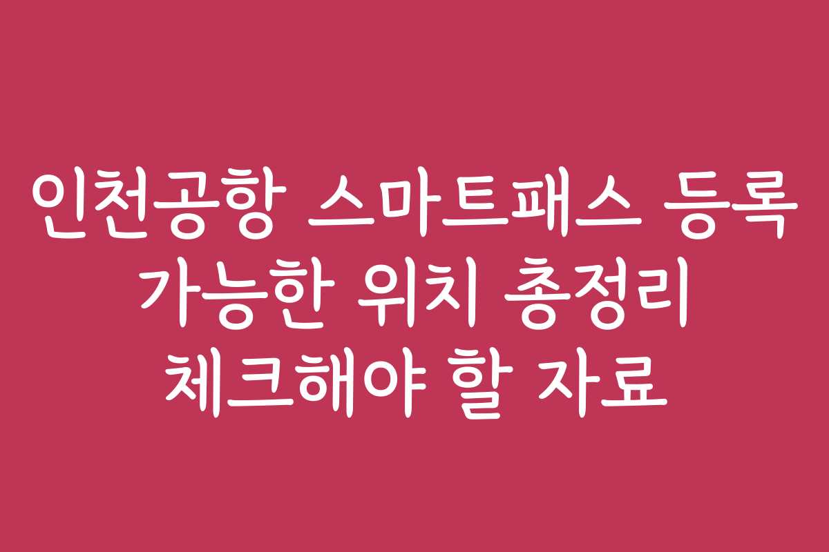 인천공항 스마트패스 등록 가능한 위치 총정리 체크해야 할 자료