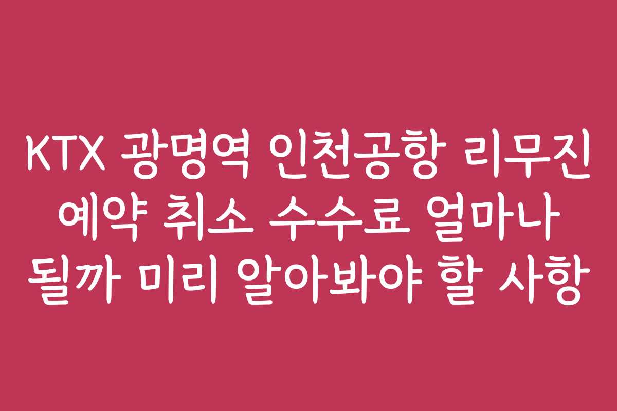 KTX 광명역 인천공항 리무진 예약 취소 수수료 얼마나 될까 미리 알아봐야 할 사항