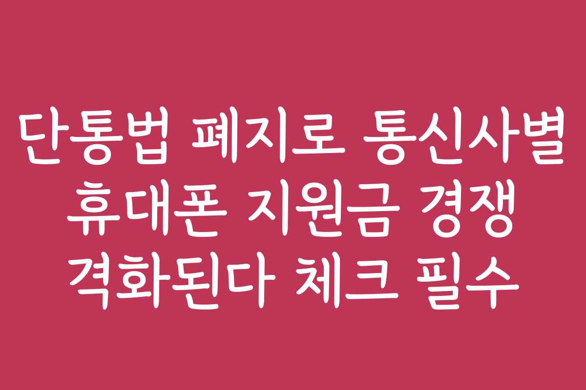 단통법 폐지로 통신사별 휴대폰 지원금 경쟁 격화된다 체크 필수