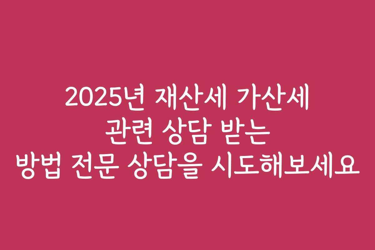 2025년 재산세 가산세 관련 상담 받는 방법 전문 상담을 시도해보세요