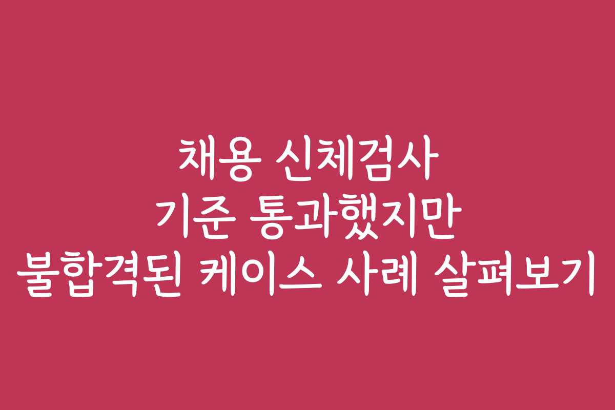 채용 신체검사 기준 통과했지만 불합격된 케이스 사례 살펴보기
