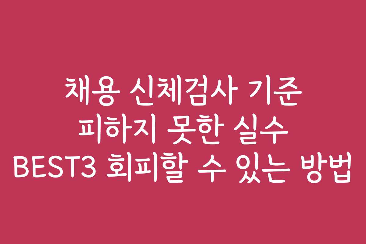 채용 신체검사 기준 피하지 못한 실수 BEST3 회피할 수 있는 방법