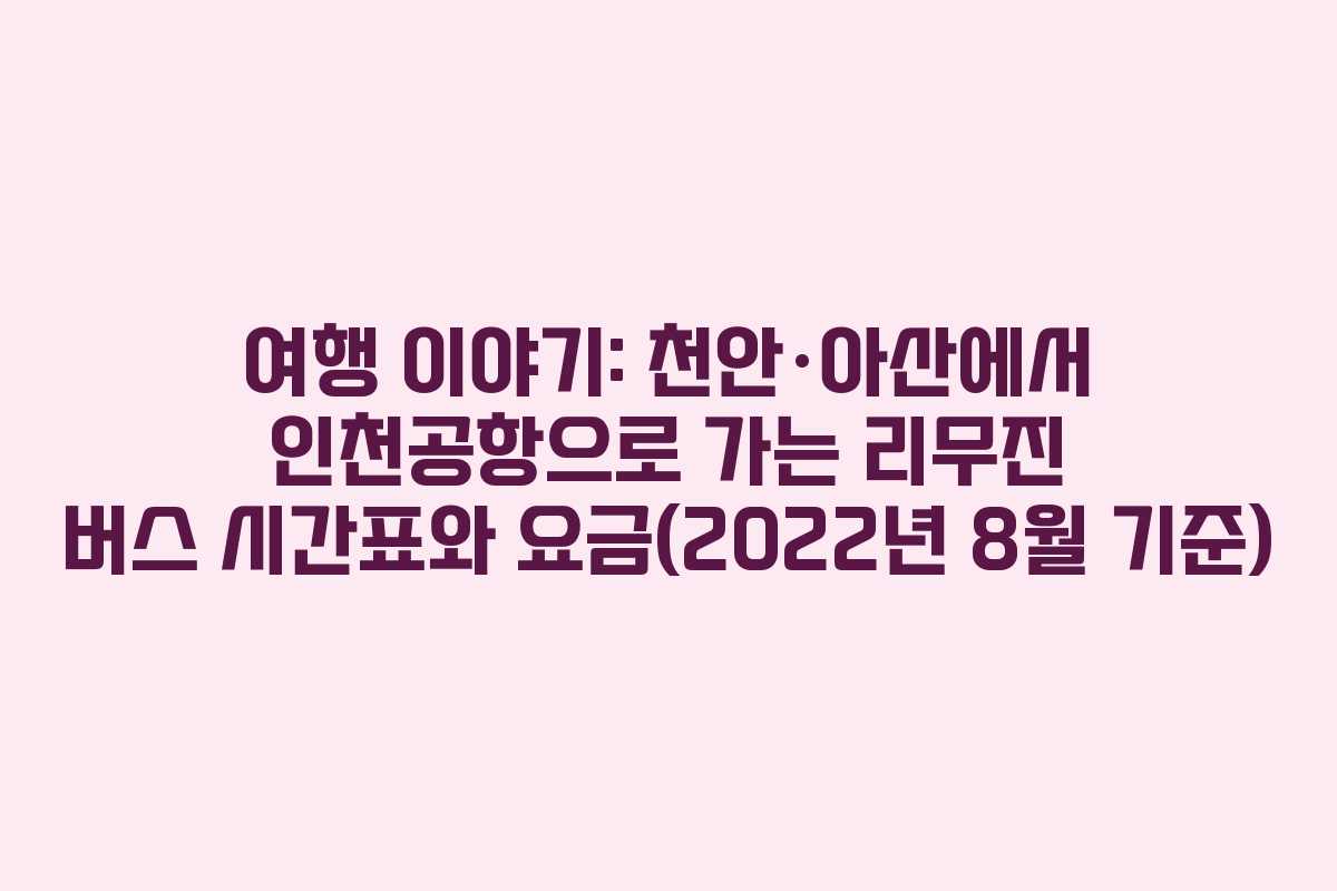 여행 이야기: 천안·아산에서 인천공항으로 가는 리무진 버스 시간표와 요금(2022년 8월 기준)