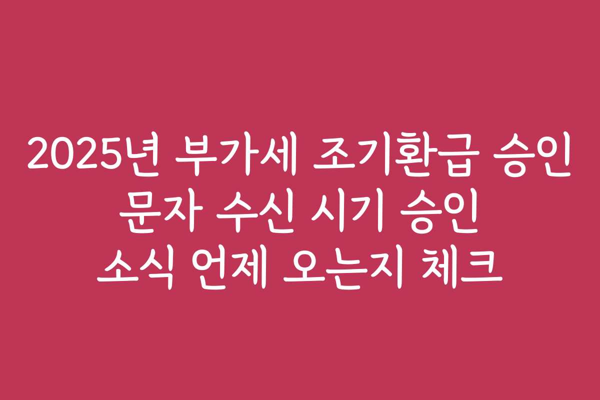 2025년 부가세 조기환급 승인 문자 수신 시기 승인 소식 언제 오는지 체크