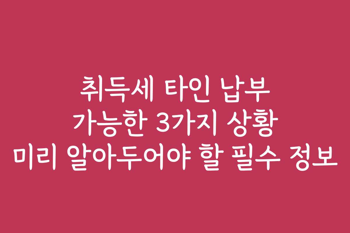 취득세 타인 납부 가능한 3가지 상황 미리 알아두어야 할 필수 정보