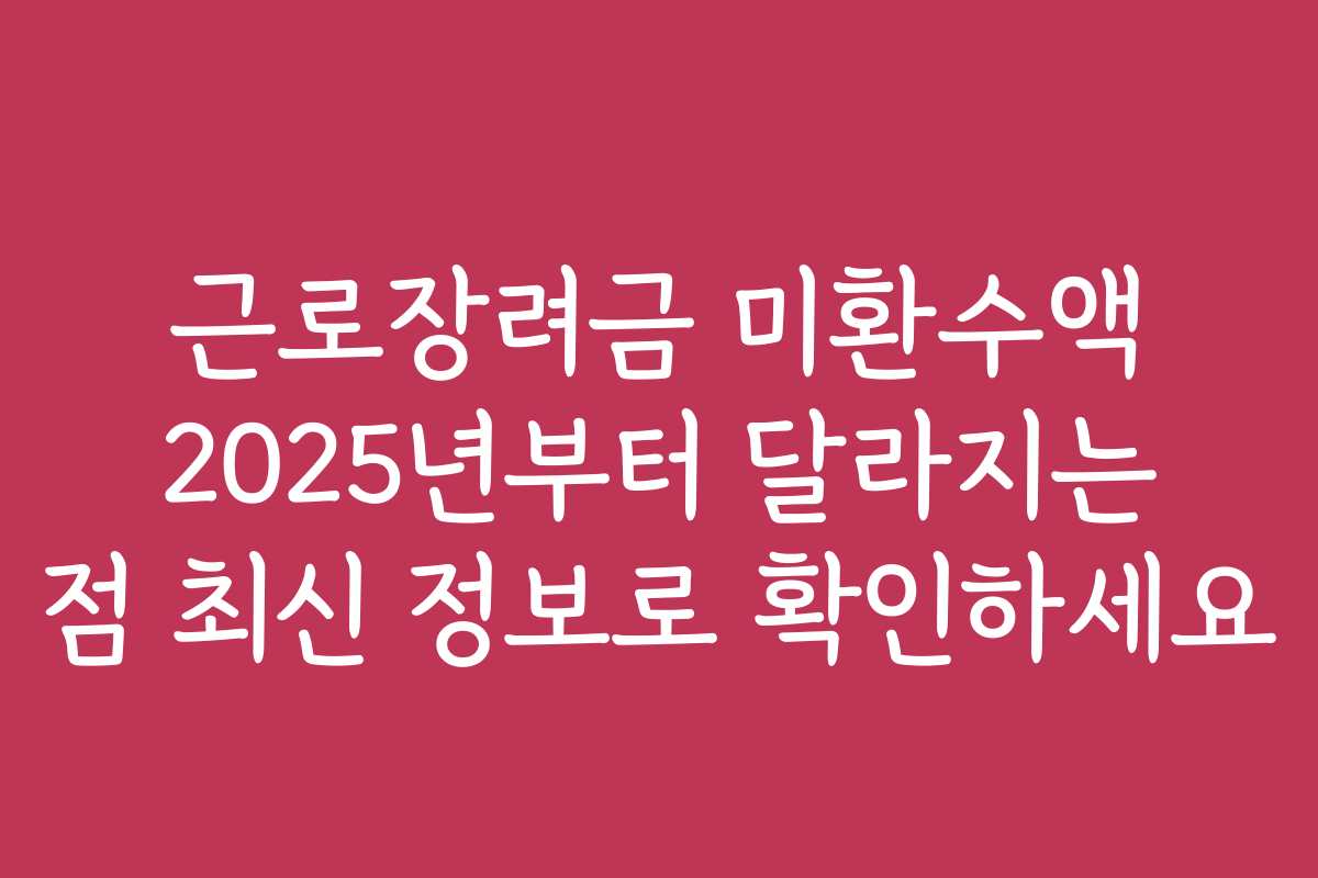 근로장려금 미환수액 2025년부터 달라지는 점 최신 정보로 확인하세요