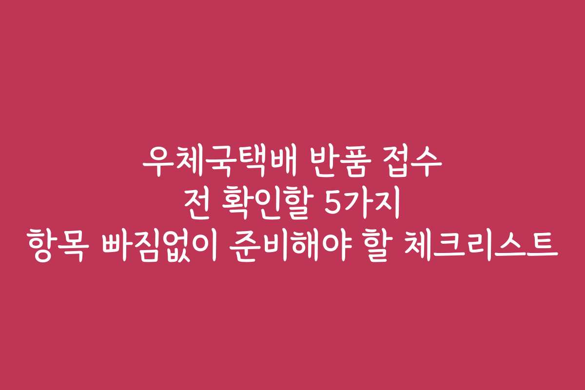 우체국택배 반품 접수 전 확인할 5가지 항목 빠짐없이 준비해야 할 체크리스트