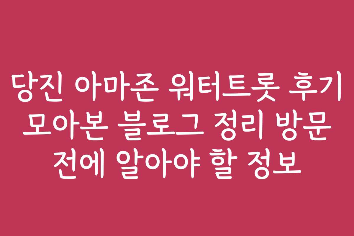 당진 아마존 워터트롯 후기 모아본 블로그 정리 방문 전에 알아야 할 정보