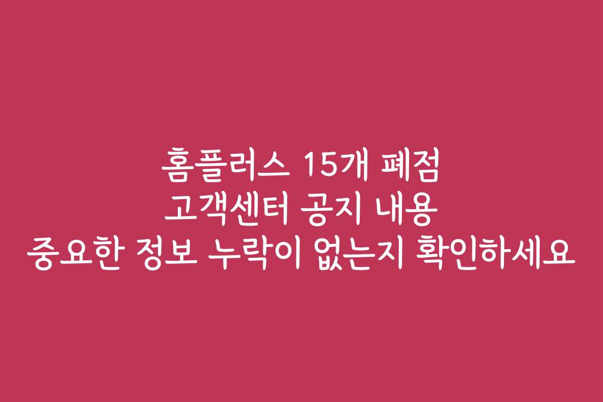 홈플러스 15개 폐점 고객센터 공지 내용 중요한 정보 누락이 없는지 확인하세요