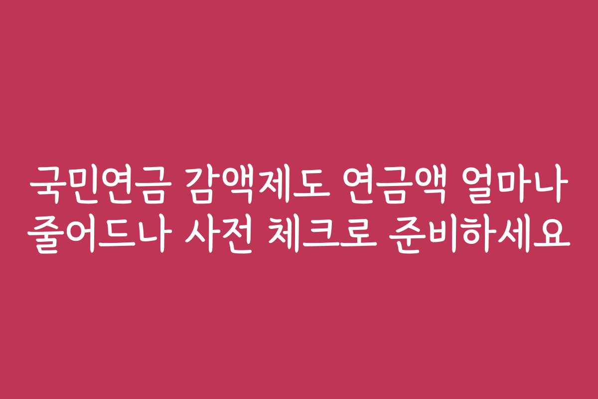 국민연금 감액제도 연금액 얼마나 줄어드나 사전 체크로 준비하세요