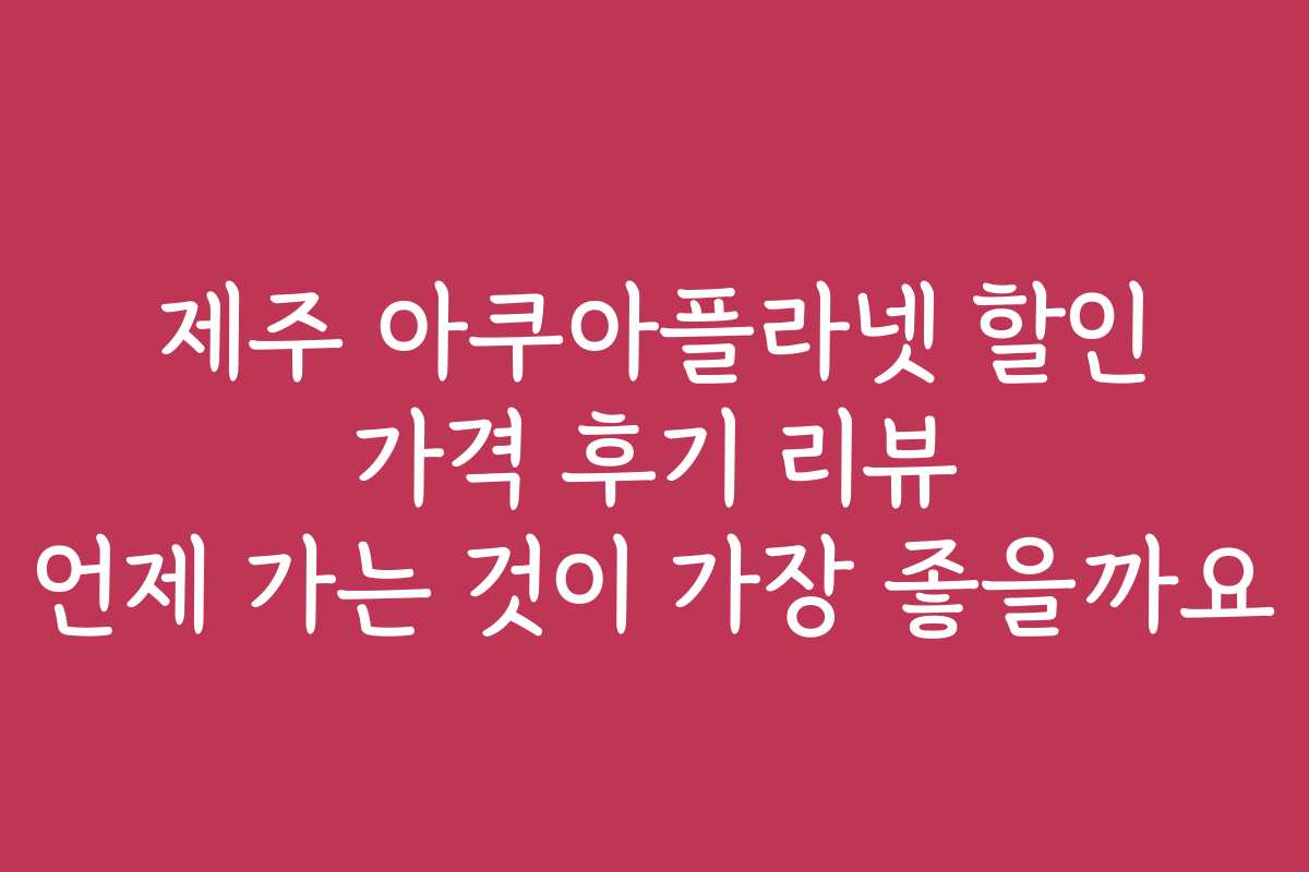 제주 아쿠아플라넷 할인 가격 후기 리뷰 언제 가는 것이 가장 좋을까요