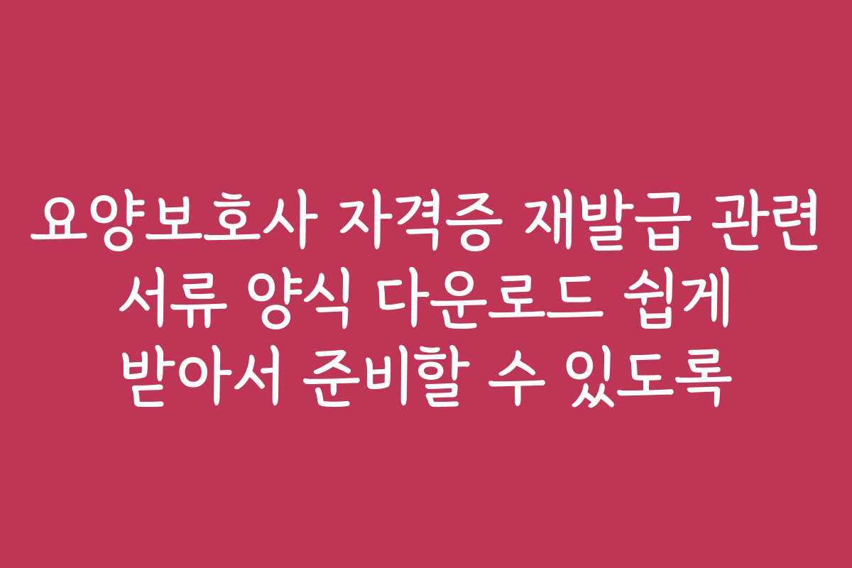 요양보호사 자격증 재발급 관련 서류 양식 다운로드 쉽게 받아서 준비할 수 있도록