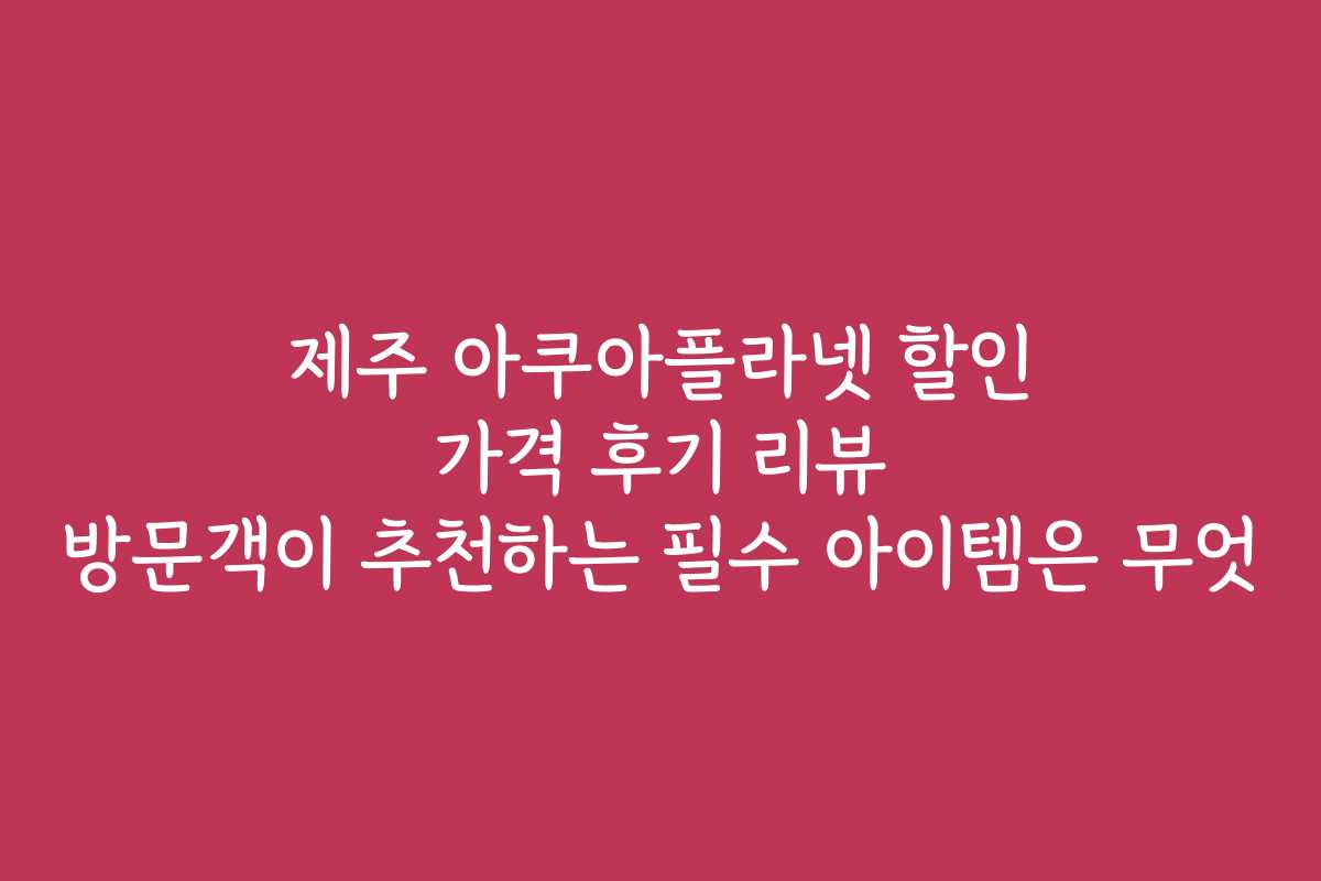 제주 아쿠아플라넷 할인 가격 후기 리뷰 방문객이 추천하는 필수 아이템은 무엇