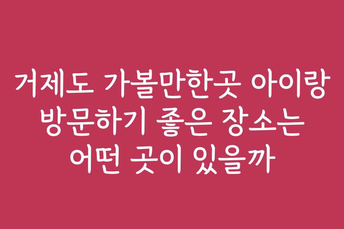 거제도 가볼만한곳 아이랑 방문하기 좋은 장소는 어떤 곳이 있을까