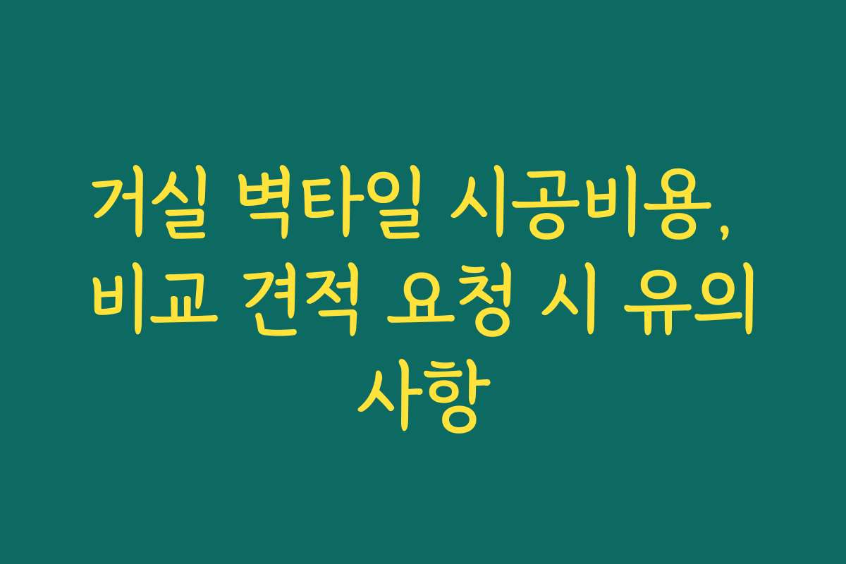 거실 벽타일 시공비용, 비교 견적 요청 시 유의사항