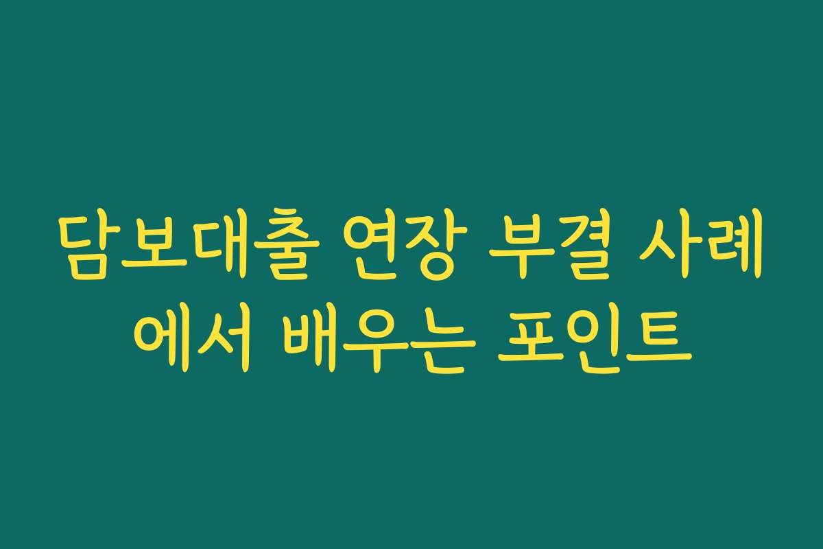 담보대출 연장 부결 사례에서 배우는 포인트