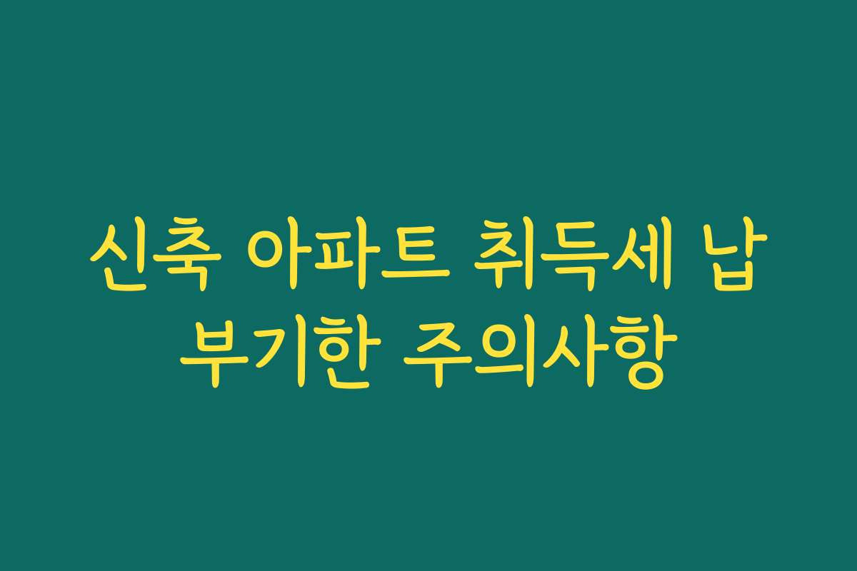 신축 아파트 취득세 납부기한 주의사항