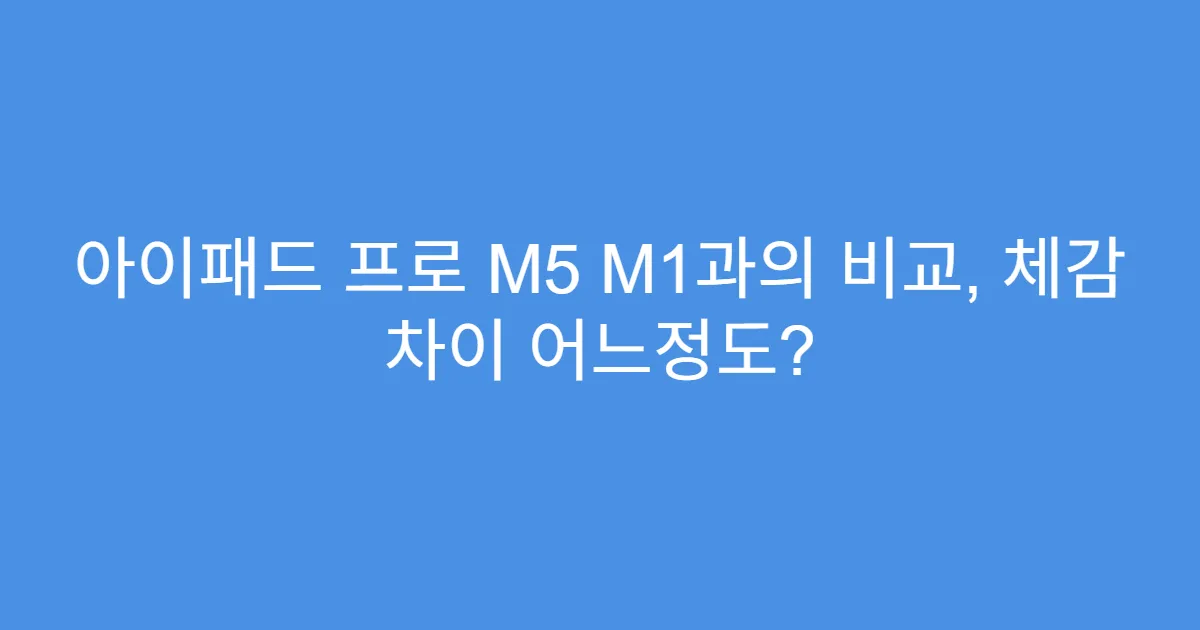 아이패드 프로 M5 M1과의 비교, 체감 차이 어느정도?