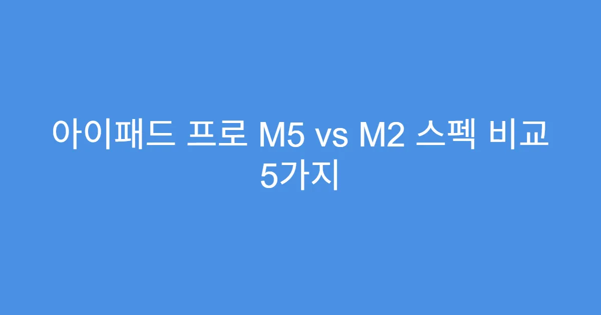 아이패드 프로 M5 vs M2 스펙 비교 5가지