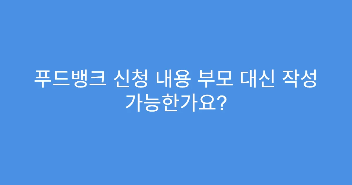 푸드뱅크 신청 내용 부모 대신 작성 가능한가요?