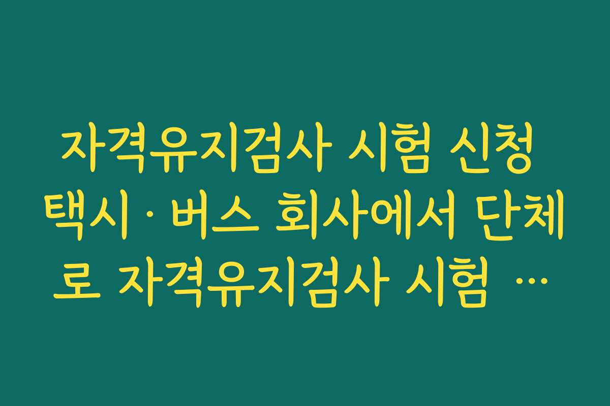 자격유지검사 시험 신청 택시·버스 회사에서 단체로 자격유지검사 시험 신청 관리하는 팁