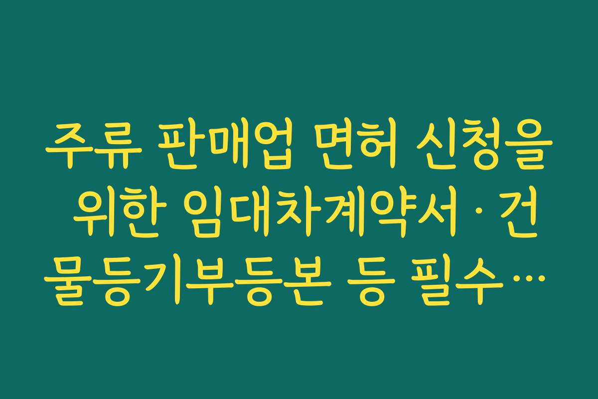 주류 판매업 면허 신청을 위한 임대차계약서·건물등기부등본 등 필수 서류 체크리스트