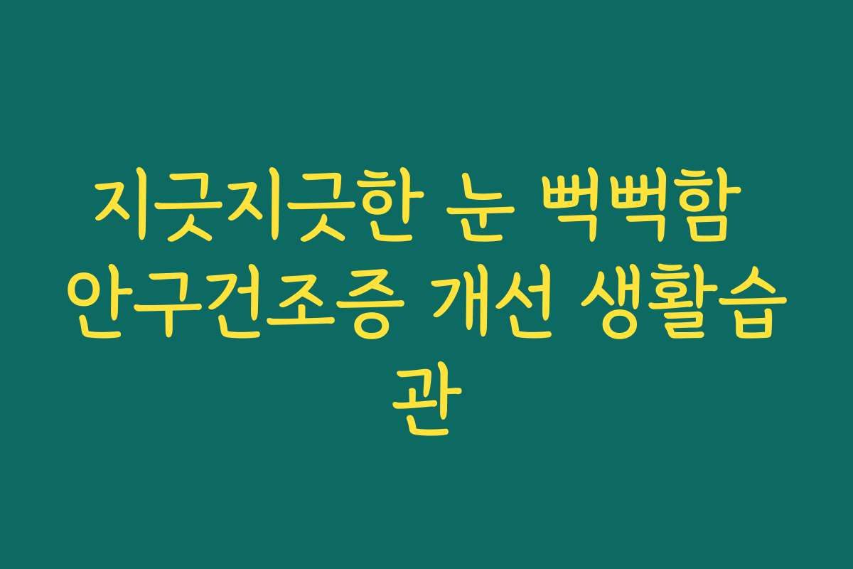 지긋지긋한 눈 뻑뻑함 안구건조증 개선 생활습관