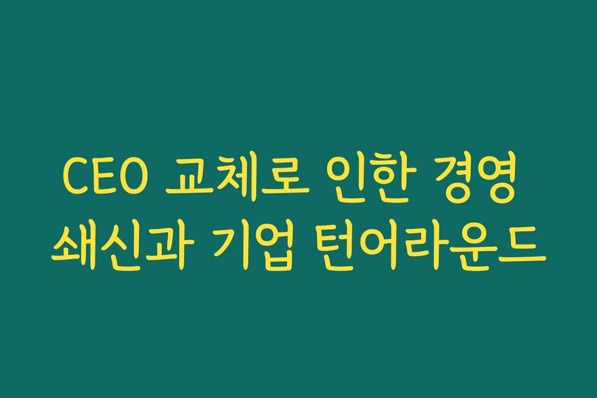 CEO 교체로 인한 경영 쇄신과 기업 턴어라운드