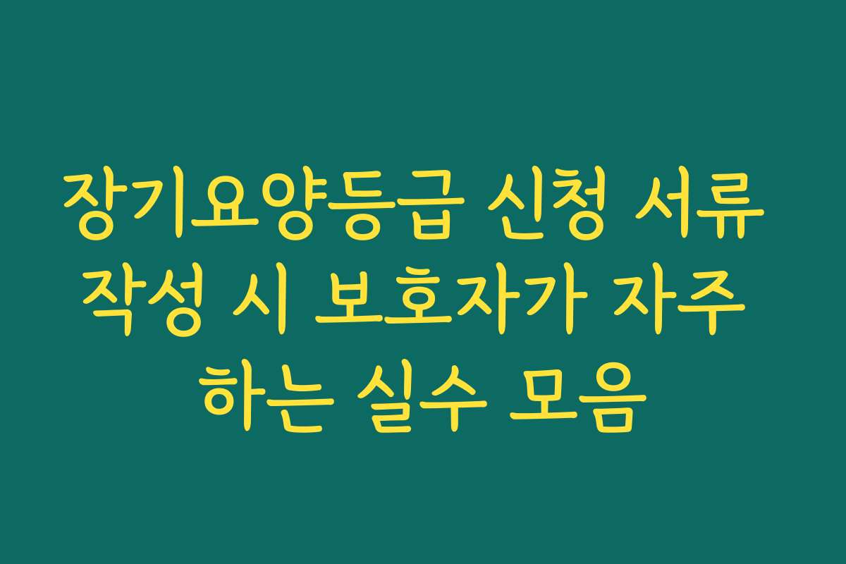 장기요양등급 신청 서류 작성 시 보호자가 자주 하는 실수 모음