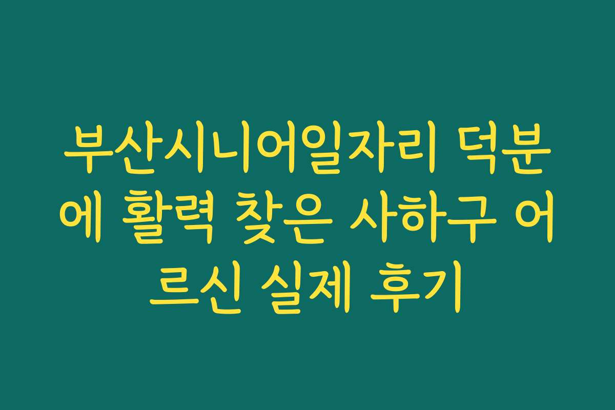 부산시니어일자리 덕분에 활력 찾은 사하구 어르신 실제 후기