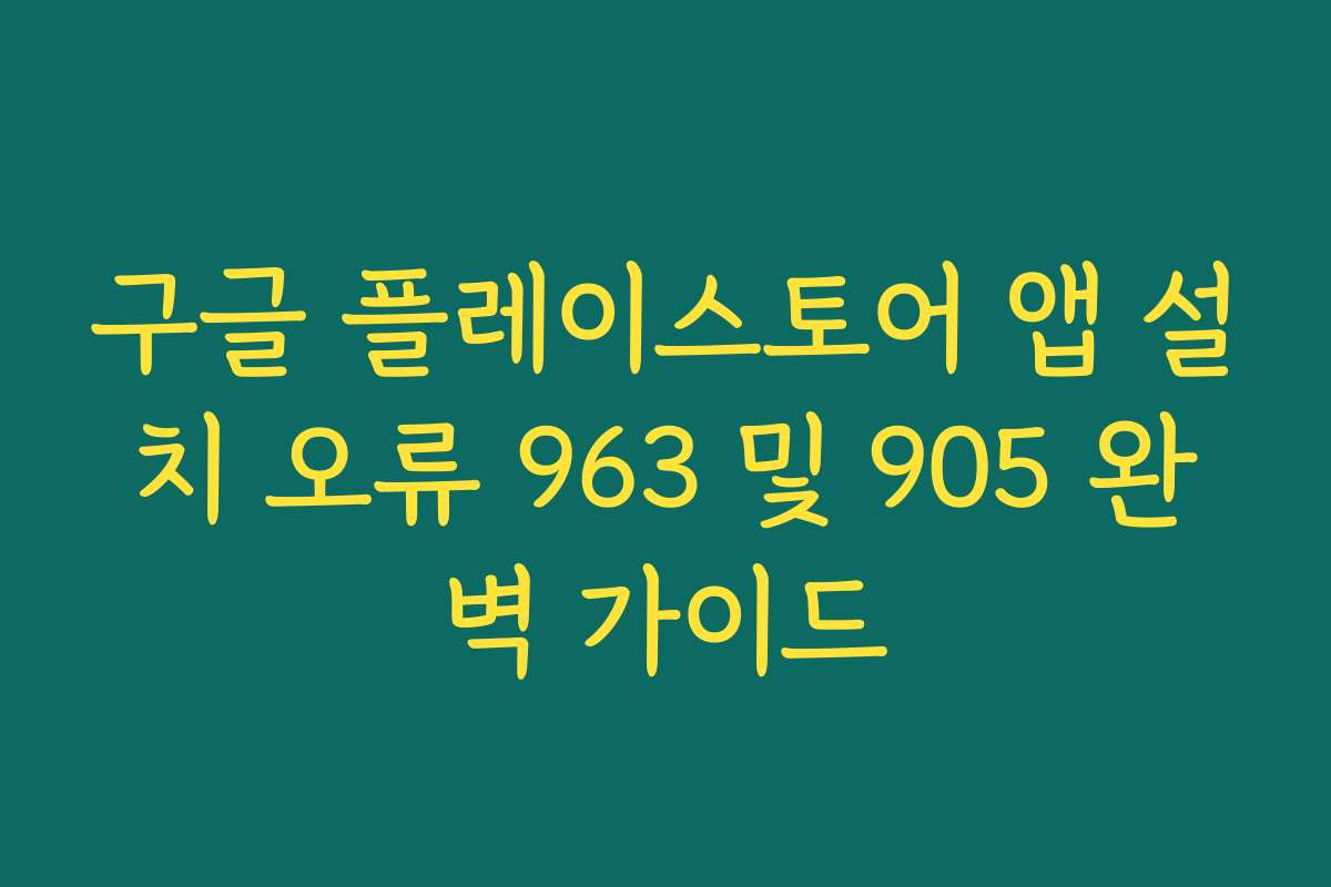 구글 플레이스토어 앱 설치 오류 963 및 905 완벽 가이드