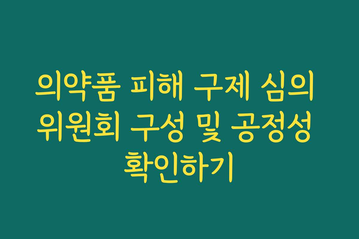 의약품 피해 구제 심의 위원회 구성 및 공정성 확인하기