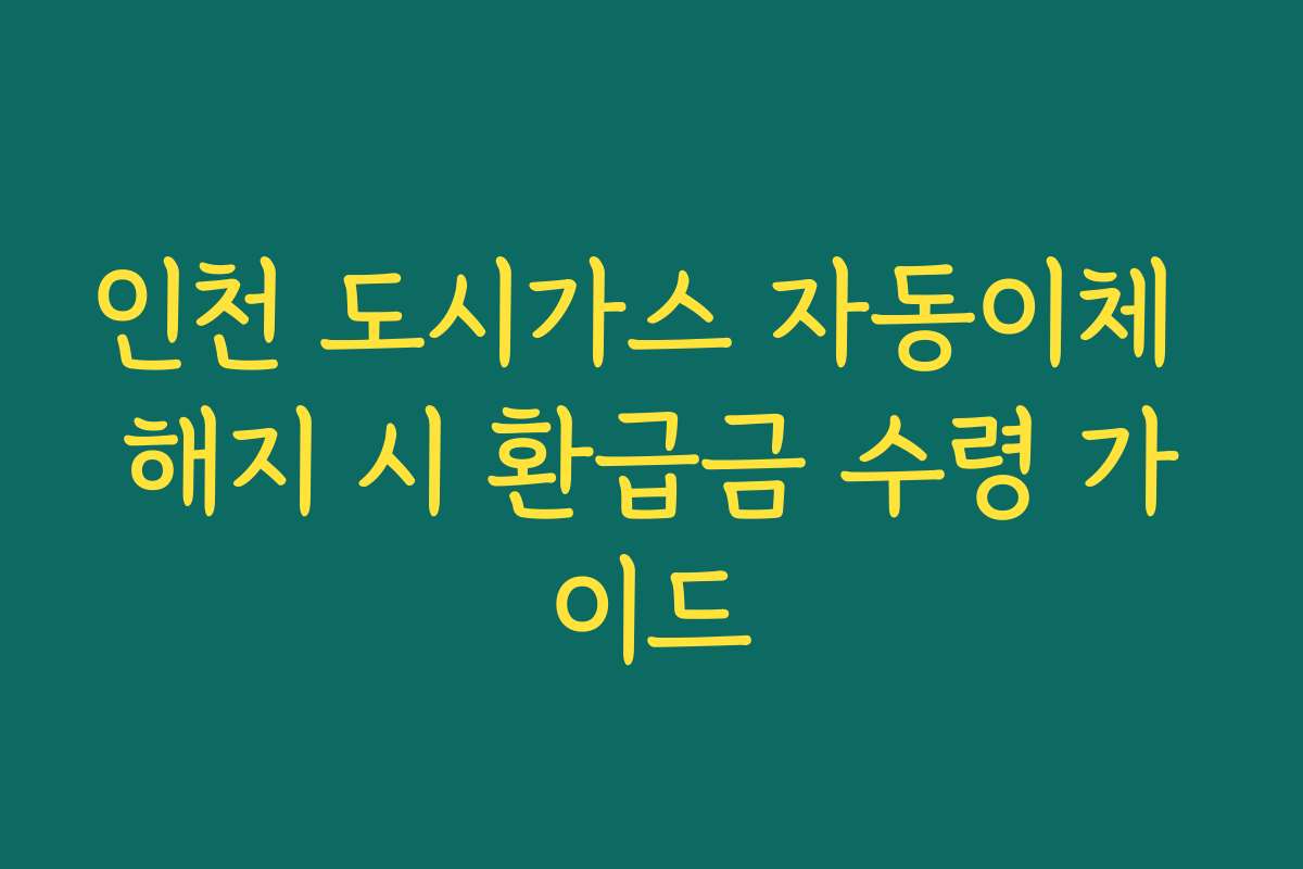 인천 도시가스 자동이체 해지 시 환급금 수령 가이드