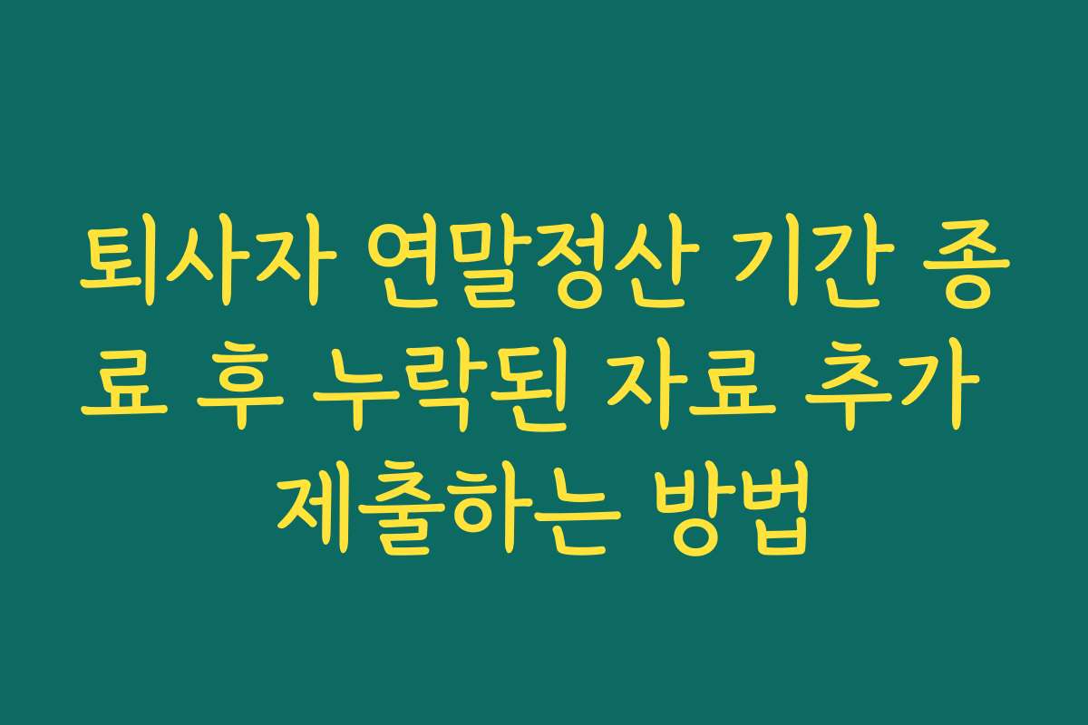 퇴사자 연말정산 기간 종료 후 누락된 자료 추가 제출하는 방법