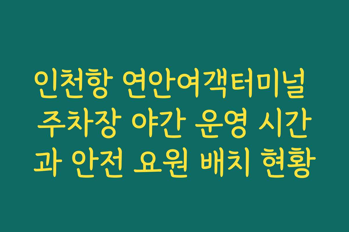 인천항 연안여객터미널 주차장 야간 운영 시간과 안전 요원 배치 현황