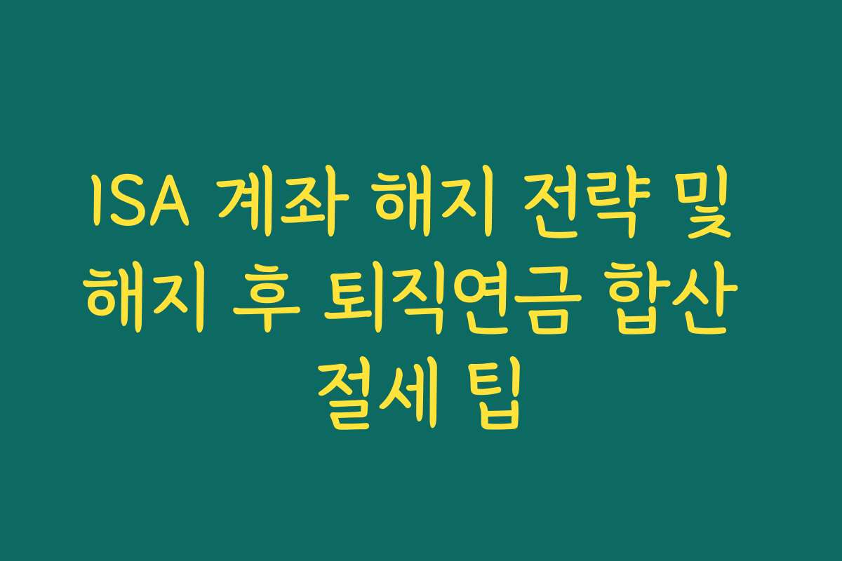 ISA 계좌 해지 전략 및 해지 후 퇴직연금 합산 절세 팁