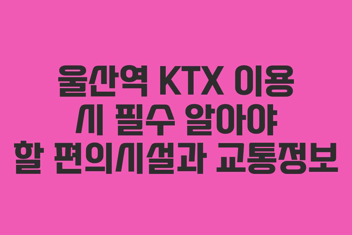 울산역 KTX 이용 시 필수 알아야 할 편의시설과 교통정보