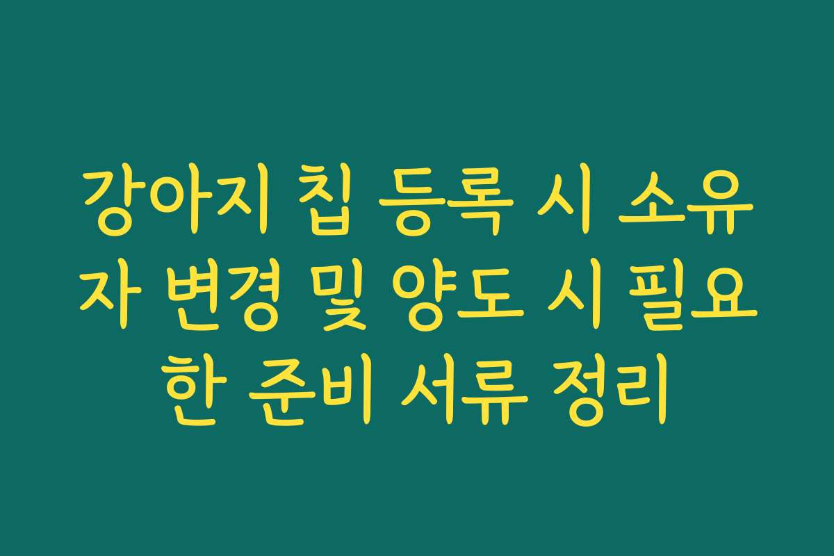강아지 칩 등록 시 소유자 변경 및 양도 시 필요한 준비 서류 정리