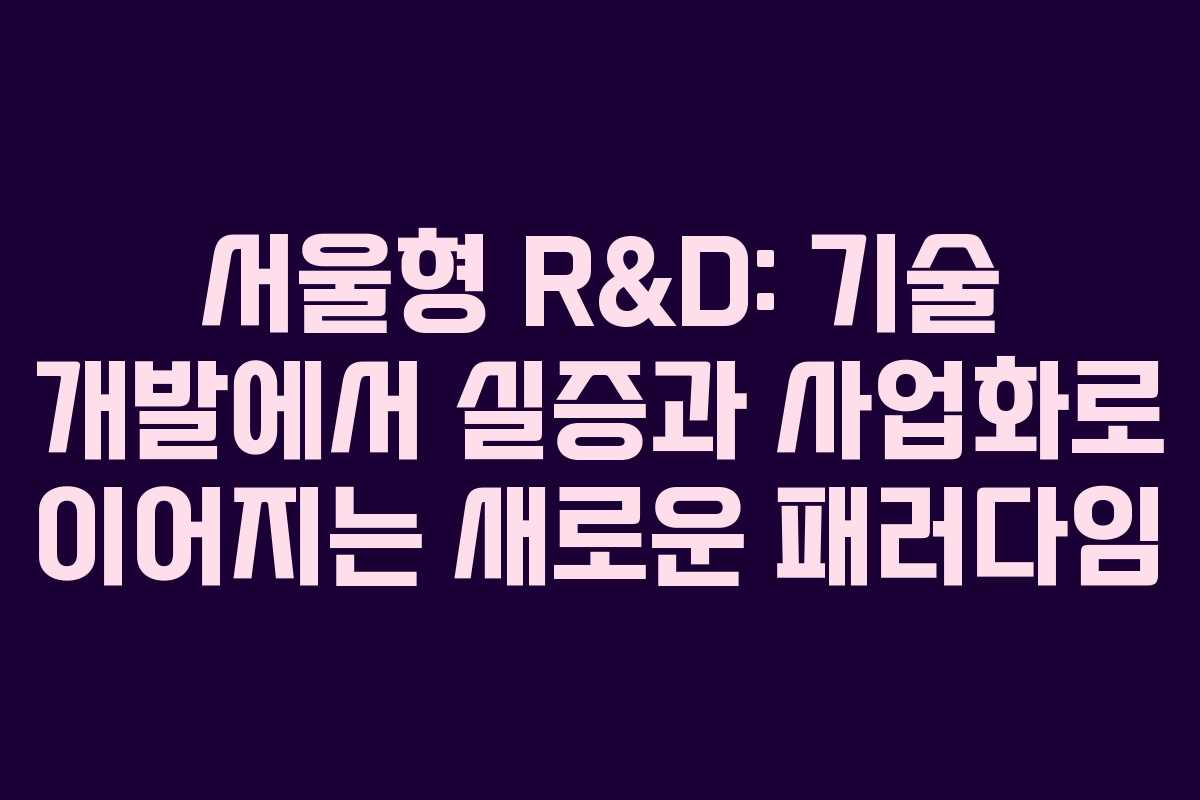 서울형 R&D: 기술 개발에서 실증과 사업화로 이어지는 새로운 패러다임