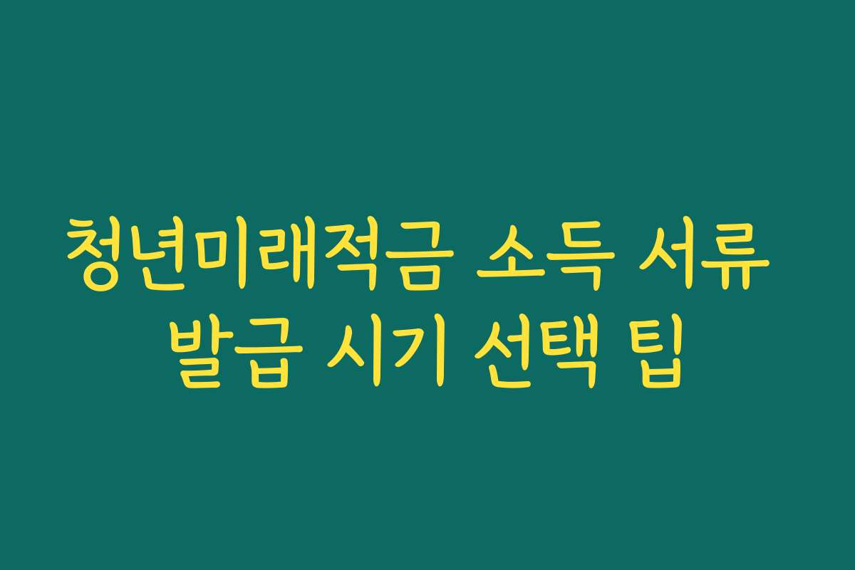 청년미래적금 소득 서류 발급 시기 선택 팁