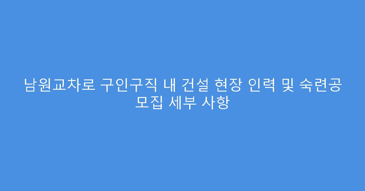 남원교차로 구인구직 내 건설 현장 인력 및 숙련공 모집 세부 사항
