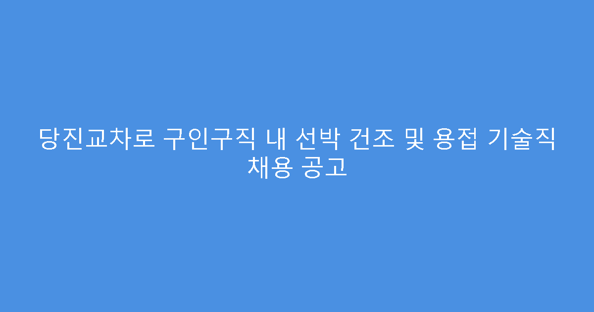 당진교차로 구인구직 내 선박 건조 및 용접 기술직 채용 공고