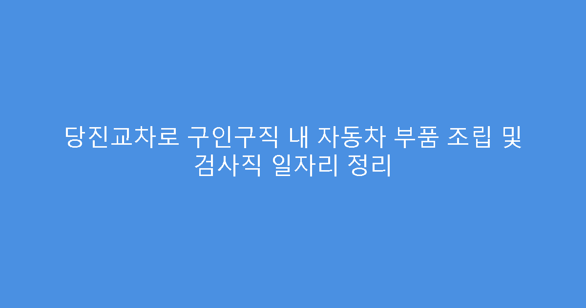 당진교차로 구인구직 내 자동차 부품 조립 및 검사직 일자리 정리