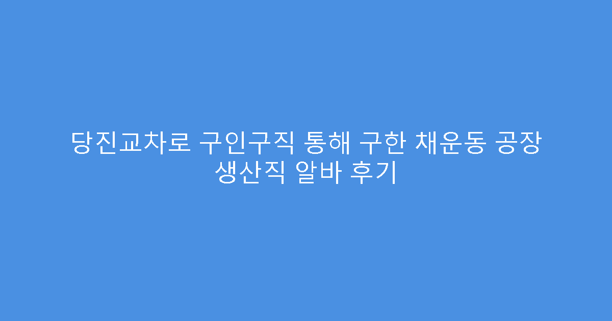당진교차로 구인구직 통해 구한 채운동 공장 생산직 알바 후기