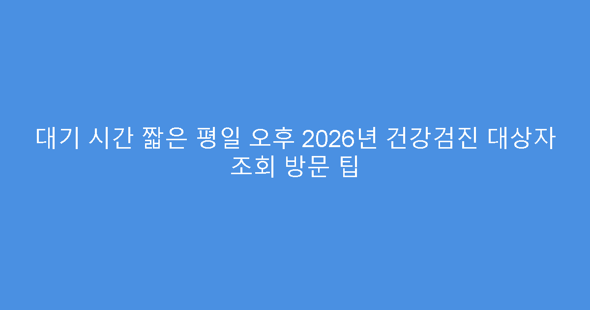 대기 시간 짧은 평일 오후 2026년 건강검진 대상자 조회 방문 팁